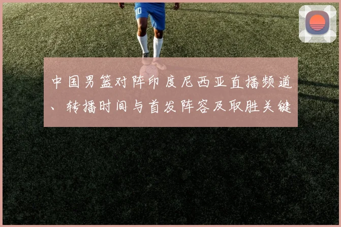 中国男篮对阵印度尼西亚直播频道、转播时间与首发阵容及取胜关键解析