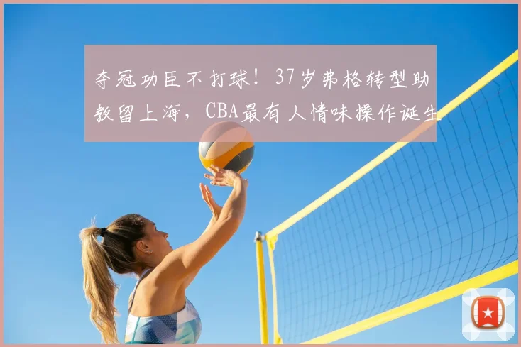 夺冠功臣不打球！37岁弗格转型助教留上海，CBA最有人情味操作诞生
