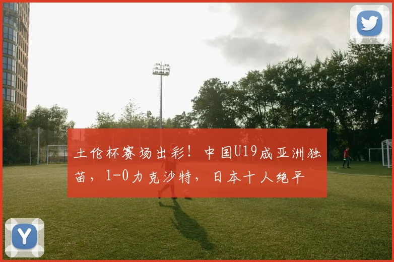 土伦杯赛场出彩!中国U19成亚洲独苗,1-0力克沙特,日本十人绝平