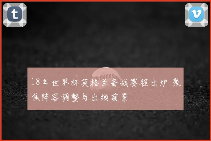 18年世界杯英格兰备战赛程出炉 聚焦阵容调整与出线前景