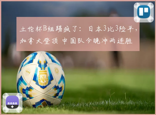 土伦杯B组踢疯了：日本3比3险平，加拿大登顶 中国队今晚冲两连胜