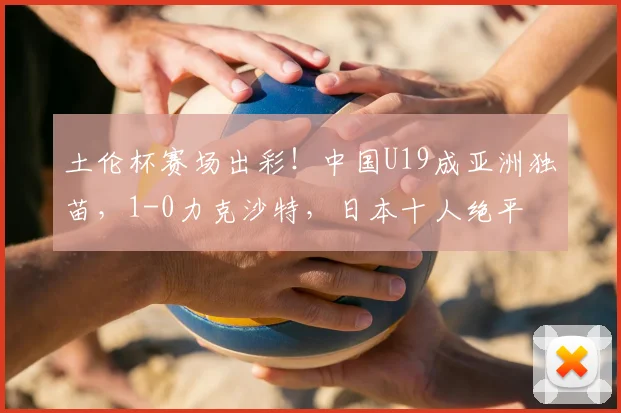 土伦杯赛场出彩!中国U19成亚洲独苗,1-0力克沙特,日本十人绝平
