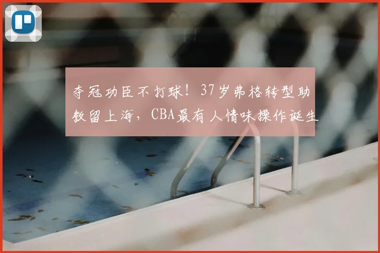 夺冠功臣不打球！37岁弗格转型助教留上海，CBA最有人情味操作诞生