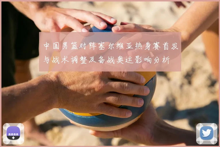中国男篮对阵塞尔维亚热身赛首发与战术调整及备战奥运影响分析