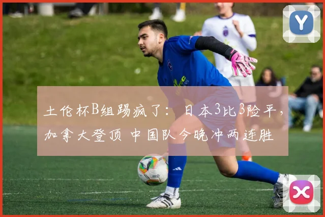 土伦杯B组踢疯了：日本3比3险平，加拿大登顶 中国队今晚冲两连胜