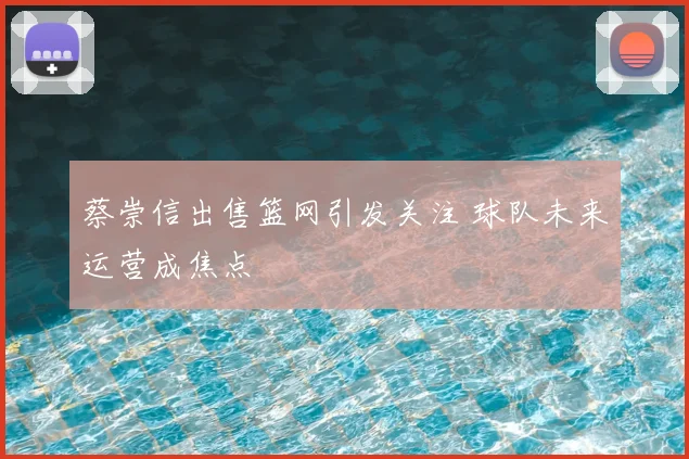 蔡崇信出售篮网引发关注 球队未来运营成焦点