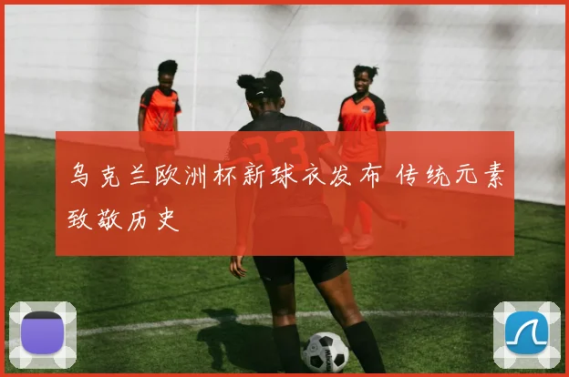 乌克兰欧洲杯新球衣发布 传统元素致敬历史