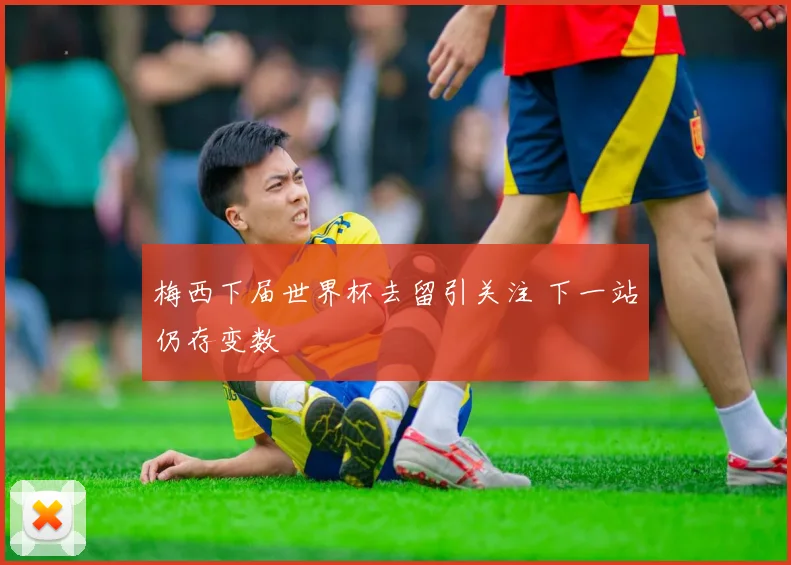梅西下届世界杯去留引关注 下一站仍存变数
