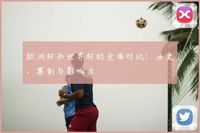 欧洲杯和世界杯的全面对比:历史、赛制与影响力