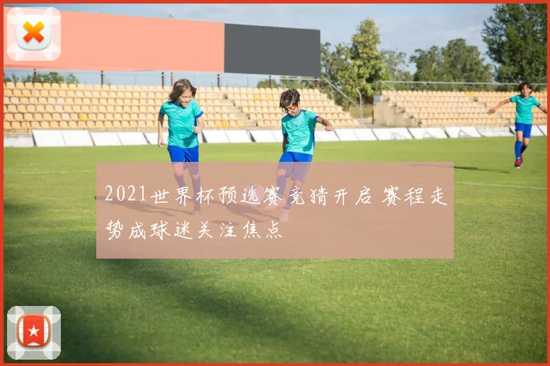 2021世界杯预选赛竞猜开启 赛程走势成球迷关注焦点
