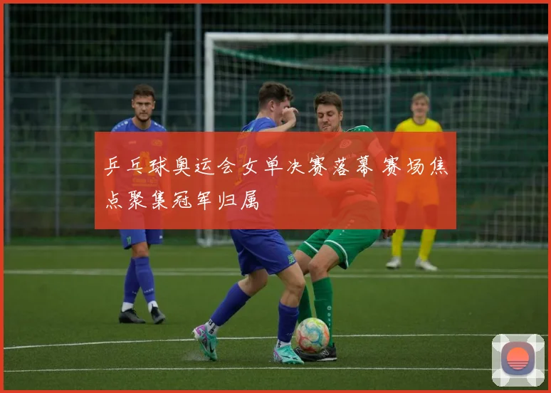 乒乓球奥运会女单决赛落幕 赛场焦点聚集冠军归属