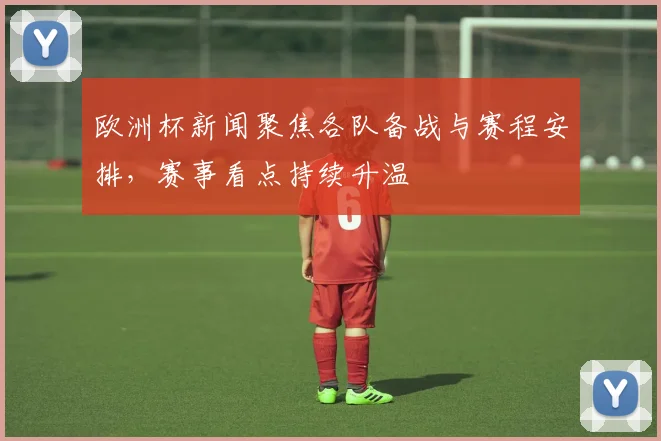 欧洲杯新闻聚焦各队备战与赛程安排,赛事看点持续升温