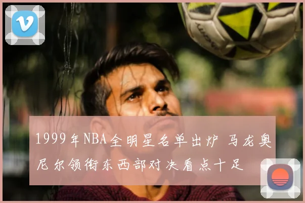 1999年NBA全明星名单出炉 马龙奥尼尔领衔东西部对决看点十足