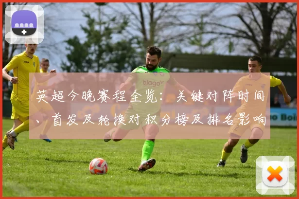 英超今晚赛程全览:关键对阵时间、首发及轮换对积分榜及排名影响