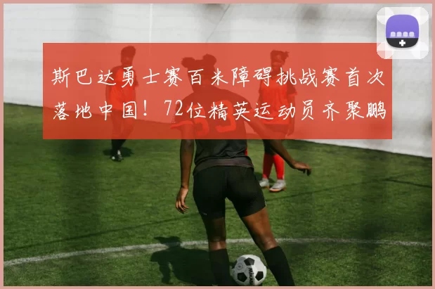 斯巴达勇士赛百米障碍挑战赛首次落地中国!72位精英运动员齐聚鹏城上演巅峰对决