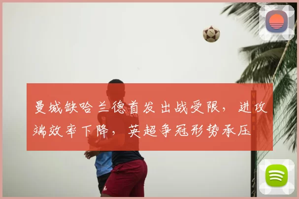 曼城缺哈兰德首发出战受限,进攻端效率下降,英超争冠形势承压