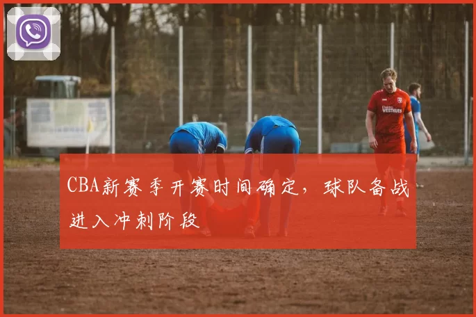 CBA新赛季开赛时间确定，球队备战进入冲刺阶段