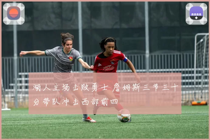 湖人主场击败勇士 詹姆斯三节三十分带队冲击西部前四