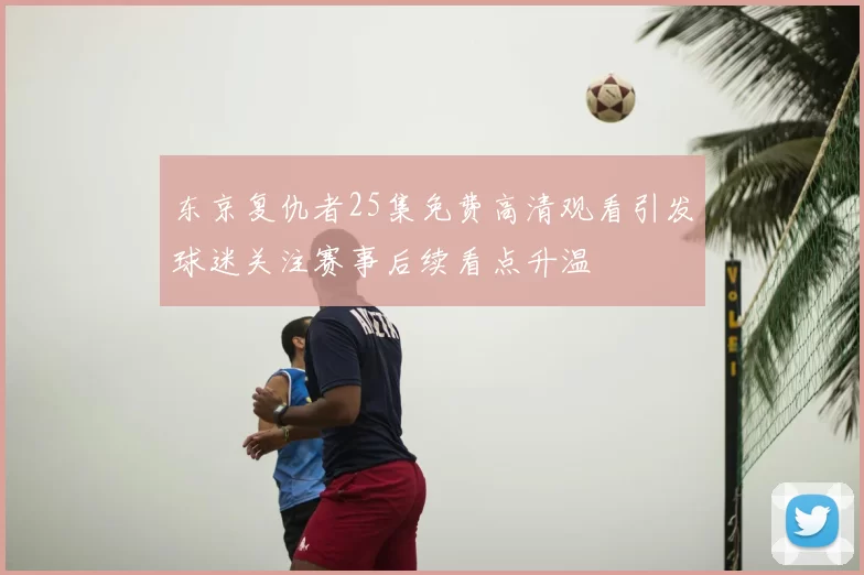 东京复仇者25集免费高清观看引发球迷关注赛事后续看点升温
