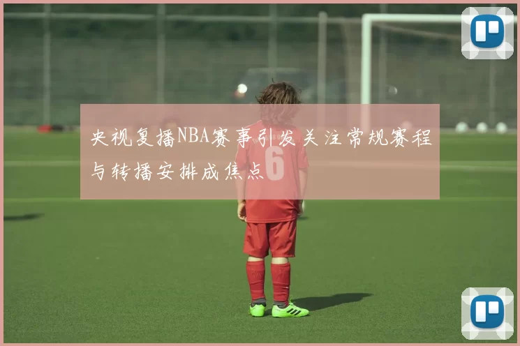 央视复播NBA赛事引发关注常规赛程与转播安排成焦点