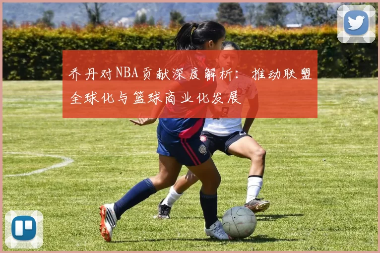 乔丹对NBA贡献深度解析：推动联盟全球化与篮球商业化发展
