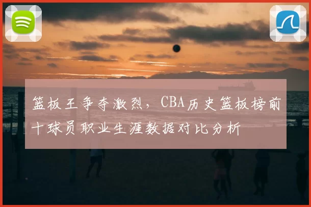 篮板王争夺激烈，CBA历史篮板榜前十球员职业生涯数据对比分析