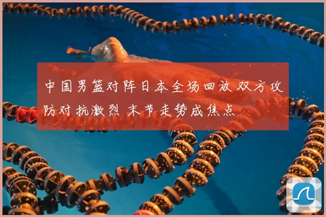 中国男篮对阵日本全场回放 双方攻防对抗激烈 末节走势成焦点