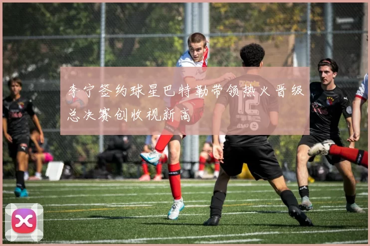 李宁签约球星巴特勒带领热火晋级总决赛创收视新高