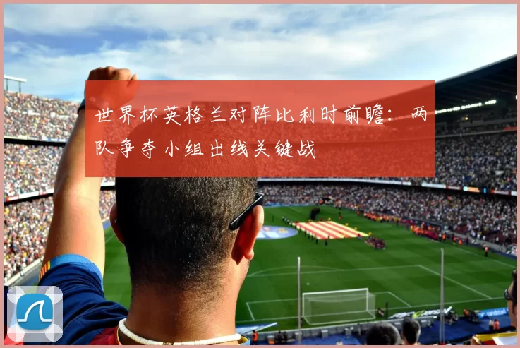 世界杯英格兰对阵比利时前瞻：两队争夺小组出线关键战