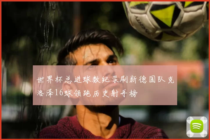 世界杯总进球数纪录刷新德国队克洛泽16球领跑历史射手榜