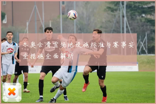 冬奥会滑雪场地设施标准与赛事安全措施全面解析