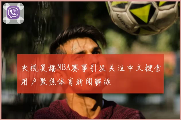 央视复播NBA赛事引发关注中文搜索用户聚焦体育新闻解读