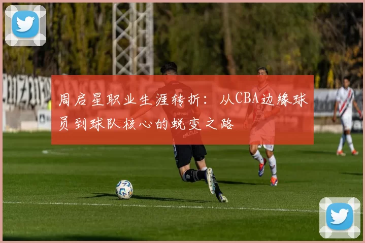 周启星职业生涯转折:从CBA边缘球员到球队核心的蜕变之路