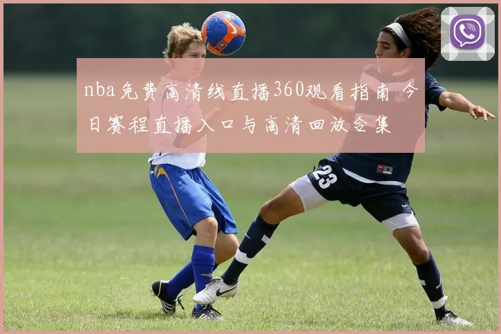 nba免费高清线直播360观看指南 今日赛程直播入口与高清回放合集