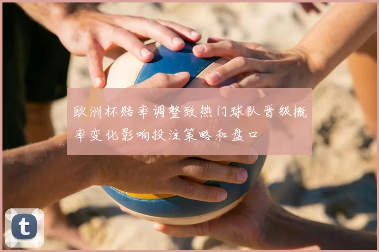 欧洲杯赔率调整致热门球队晋级概率变化影响投注策略和盘口