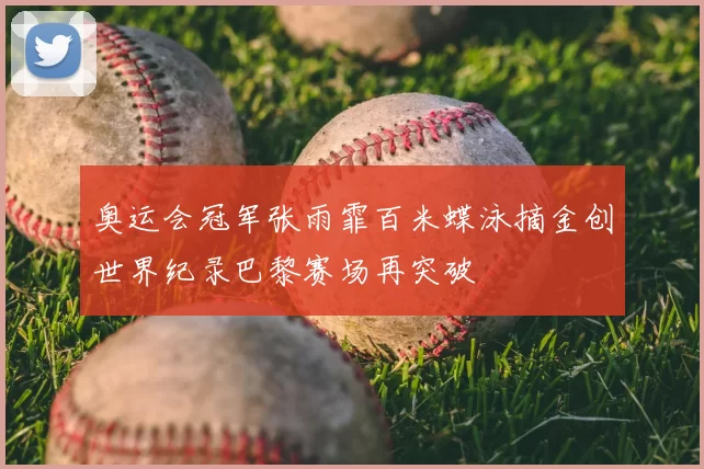 奥运会冠军张雨霏百米蝶泳摘金创世界纪录巴黎赛场再突破