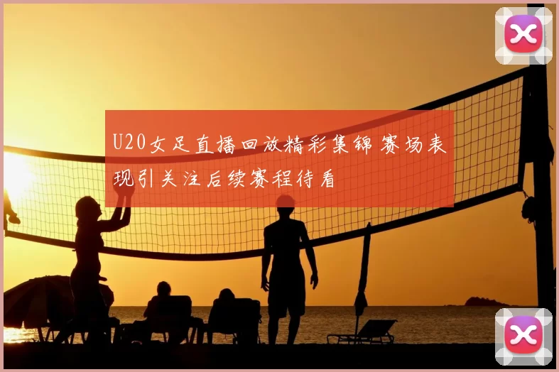 U20女足直播回放精彩集锦 赛场表现引关注后续赛程待看