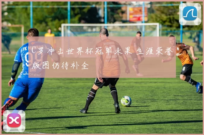 C罗冲击世界杯冠军未果 生涯荣誉版图仍待补全