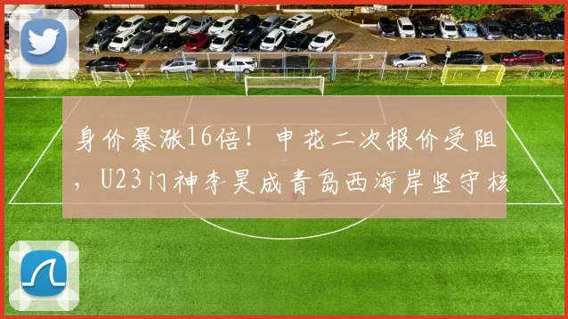 身价暴涨16倍！申花二次报价受阻，U23门神李昊成青岛西海岸坚守核心_中国_亚洲杯_马德里竞技