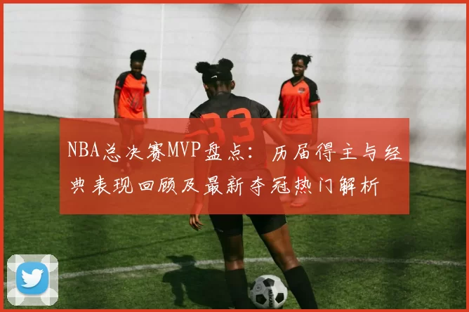 NBA总决赛MVP盘点：历届得主与经典表现回顾及最新夺冠热门解析