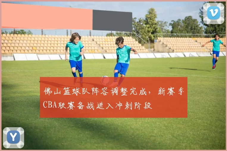 佛山篮球队阵容调整完成，新赛季CBA联赛备战进入冲刺阶段