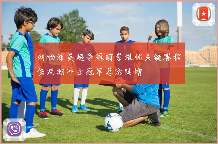 利物浦英超争冠前景堪忧关键赛程伤病潮冲击冠军悬念陡增