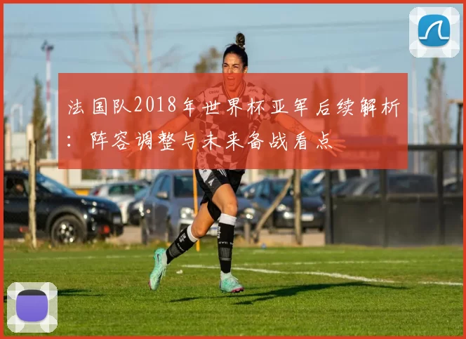 法国队2018年世界杯亚军后续解析：阵容调整与未来备战看点