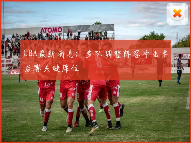 CBA最新消息：多队调整阵容冲击季后赛关键席位