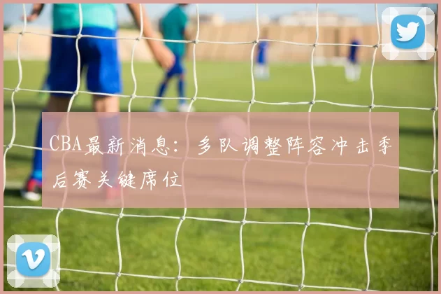 CBA最新消息：多队调整阵容冲击季后赛关键席位