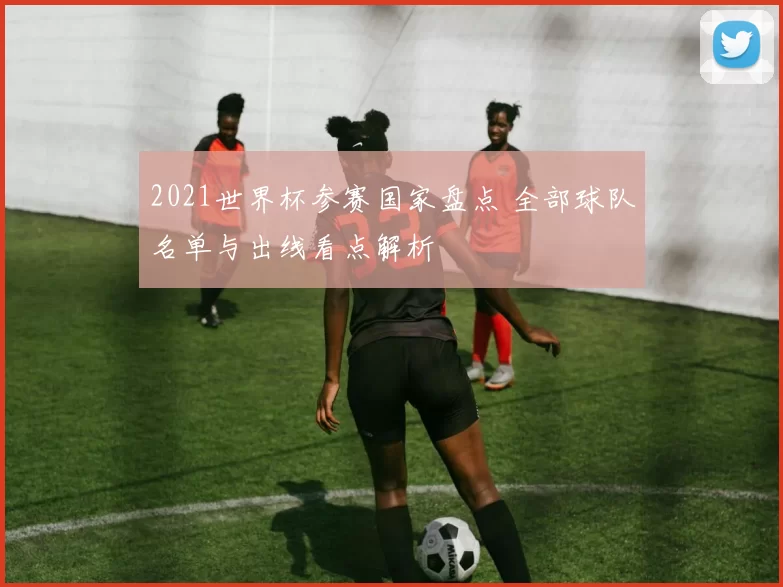 2021世界杯参赛国家盘点 全部球队名单与出线看点解析