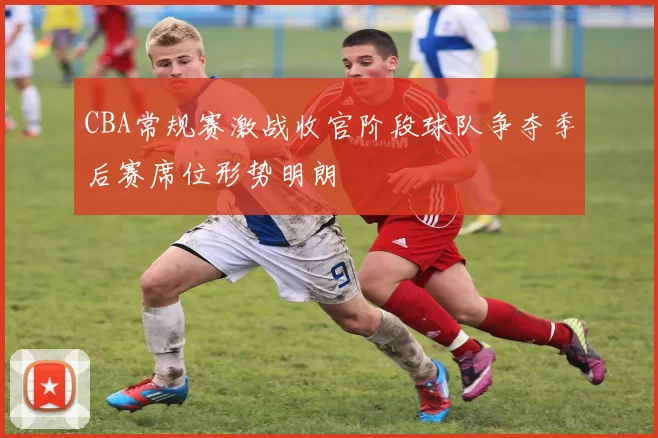 CBA常规赛激战收官阶段球队争夺季后赛席位形势明朗