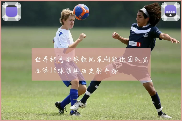 世界杯总进球数纪录刷新德国队克洛泽16球领跑历史射手榜
