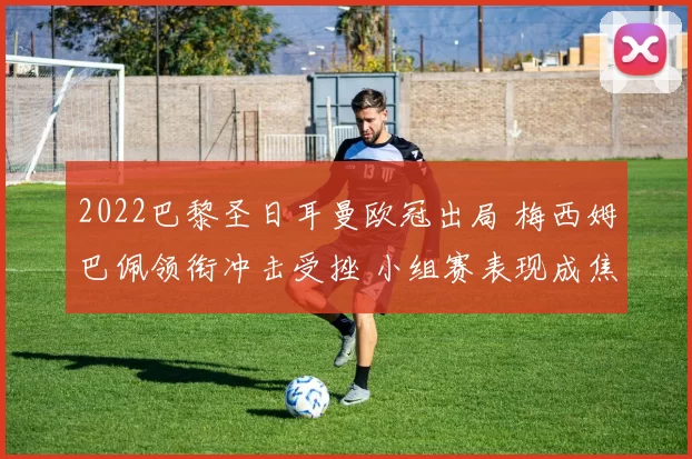 2022巴黎圣日耳曼欧冠出局 梅西姆巴佩领衔冲击受挫 小组赛表现成焦点