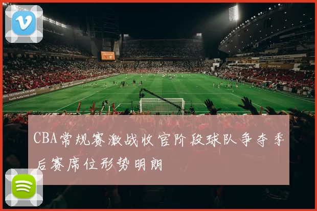 CBA常规赛激战收官阶段球队争夺季后赛席位形势明朗